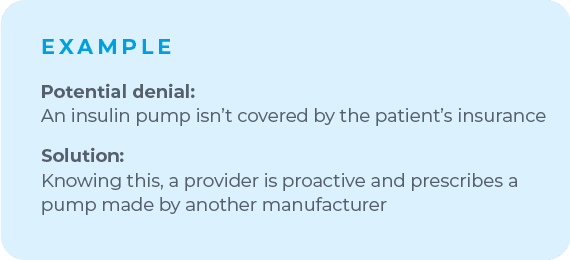 For example, if you know a certain insulin pump is likely to be denied by a patient's insurance, make room to shift your plan. Knowing this, a proactive provider will prescribe a pump made by another manufacturer to avoid that denial altogether.