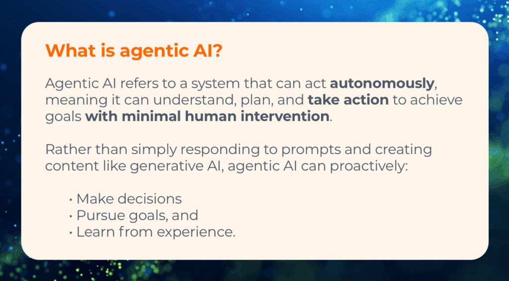 What is agentic AI? Agentic AI refers to a system that can act autonomously, meaning it can understand, plan, and take action to achieve goals with minimal human intervention. Rather than simply responding to prompts and creating content like generative AI, agentic AI can proactively: Make decisions Pursue goals, and Learn from experience. 